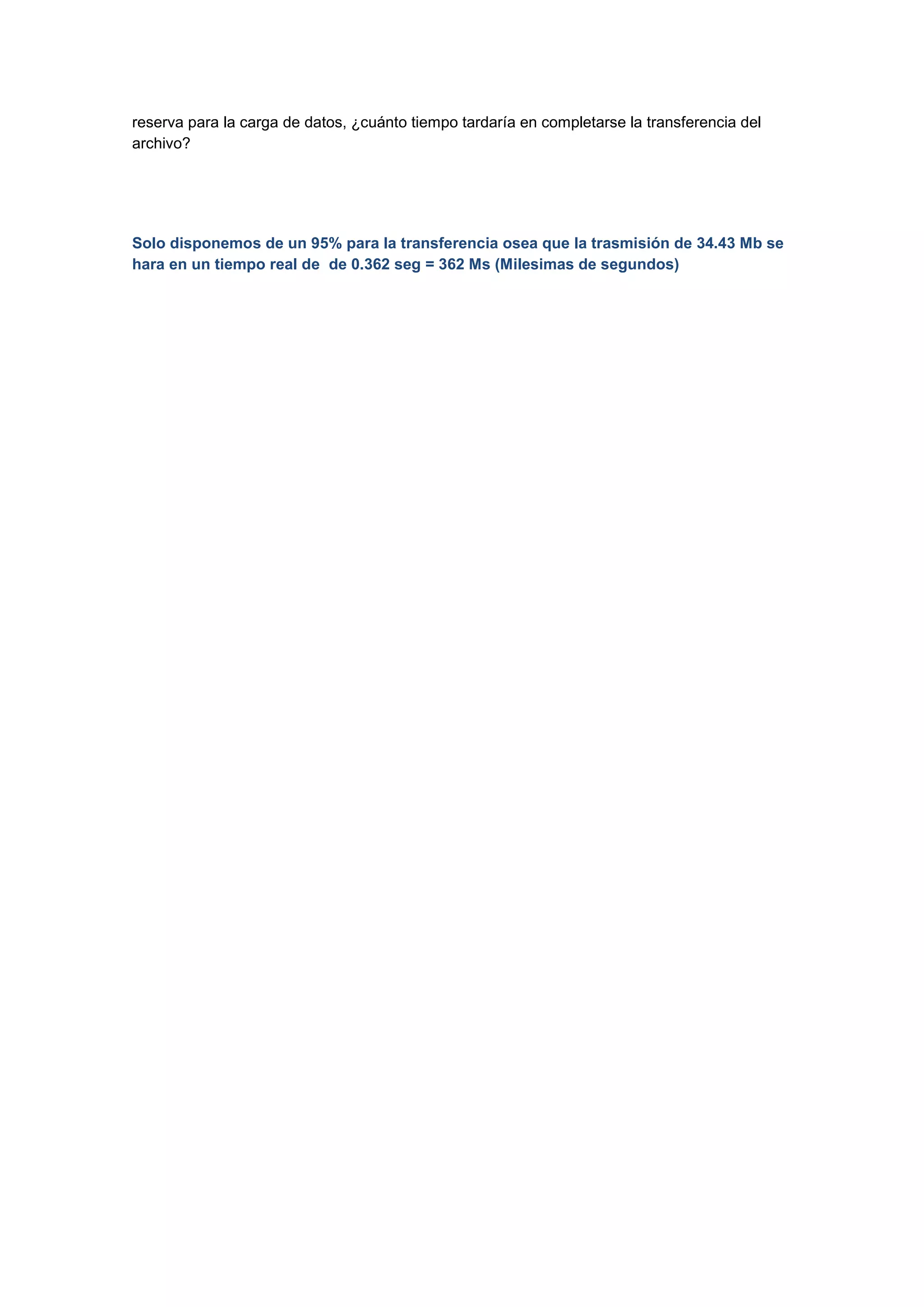 reserva para la carga de datos, ¿cuánto tiempo tardaría en completarse la transferencia del
archivo?

Solo disponemos de un 95% para la transferencia osea que la trasmisión de 34.43 Mb se
hara en un tiempo real de de 0.362 seg = 362 Ms (Milesimas de segundos)

 