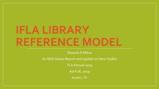 IFLA LIBRARY
REFERENCE MODEL
Shawne D Miksa
An RDA Status Report and Update on NewToolkit
TLA Annual 2019
April 18, 2019
Austin,TX
 
