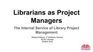 Librarians as Project
Managers
The Internal Service of Library Project
Management
Rebecca Miksch, IT Initiatives Librarian
NCSU Libraries
October 2018
 