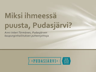 Anni-Inkeri Törmänen, Pudasjärven
kaupunginhallituksen puheenjohtaja
Miksi ihmeessä
puusta, Pudasjärvi?
 
