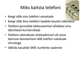 Miks kaitsta telefoni 
• Keegi võib sinu telefoni varastada 
• Keegi võib Sinu telefoni laadida tasulisi rakendusi 
• Telefoni paroolide kättesaamisel võidakse sinu 
identiteeti kuritarvitada 
• Telefoni rakenduste allalaadimisel või pilve 
teenuse kasutamisel võib telefon nakatuda 
viirustega 
• Vältida tasuliste SMS numbrite saatmist 
 