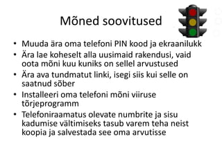 Mõned soovitused 
• Muuda ära oma telefoni PIN kood ja ekraanilukk 
• Ära lae koheselt alla uusimaid rakendusi, vaid 
oota mõni kuu kuniks on sellel arvustused 
• Ära ava tundmatut linki, isegi siis kui selle on 
saatnud sõber 
• Installeeri oma telefoni mõni viiruse 
tõrjeprogramm 
• Telefoniraamatus olevate numbrite ja sisu 
kadumise vältimiseks tasub varem teha neist 
koopia ja salvestada see oma arvutisse 

