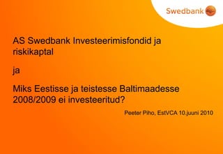 AS Swedbank Investeerimisfondid ja
riskikaptal

ja

Miks Eestisse ja teistesse Baltimaadesse
2008/2009 ei investeeritud?
                          Peeter Piho, EstVCA 10.juuni 2010
 