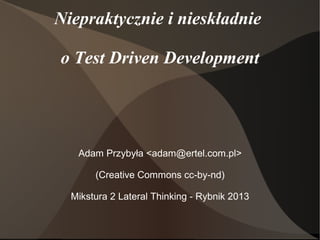Niepraktycznie i nieskładnie

o Test Driven Development




   Adam Przybyła <adam@ertel.com.pl>

       (Creative Commons cc-by-nd)

  Mikstura 2 Lateral Thinking - Rybnik 2013
 