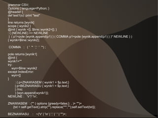 grammar CSV;
Options { language=Python; }
@header {
def test1(s): print "test"
}
line returns [wynik]
scope { wynik2 }
@init { wynik =[]; $line::wynik2=[]; }
: ( (NEWLINE) => NEWLINE
 | ( p1=pole {wynik.append(p1) } ( COMMA p1=pole {wynik.append(p1) } )* NEWLINE ) )
{ wynik=$line::wynik2};

COMMA : ( ' '* ',' ' '*) ;

pole returns [wynik1]
@init {
wynik1=""
try:
   wyn=$line::wynik2
except IndexError:
   wyn=[]
}
     : ( p=ZNAWIASEM { wynik1 = $p.text;}
     | p=BEZNAWIASU { wynik1 = $p.text;}
     | //nic
     ) {wyn.append(wynik1)};
NEWLINE : 'r'? 'n';

ZNAWIASEM : ('"' ( options {greedy=false;}: . )+ '"')+
   {txt = self.getText().strip('"').replace('""','"');self.setText(txt)};

BEZNAWIASU          : ~('r' | 'n' | ',' | ' ' | '"')+;
 