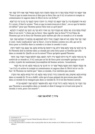 ‫אֲשֶׁר תִּמְצָא יָדְָך לַעֲשׂוֹת בְּכֹחֲָך עֲשֵׂה כִּי אֵין מַעֲשֶׂה וְחֶשְׁבּוֹן ודַעַת וחָכְמָה בַּשְׁאוֹל אֲשֶׁר אַתָּה הוֹלְֵך שָׁמָּה/ הַאי‬
                                              ְ      ְ
''Tout ce que ta main trouvera à faire par ta force fais car il n'y ni action ni compte ni
connaissance ni sagesse dans le Shéol où tu vas là-bas''11.
 '‫קְרָא אִית לְאִסְתַּכּלָא בֵּיהּ/ כָּל אֲשֶׁר תִּמְצָא יָדְָך לַעֲשׂוֹת' וְכִי הוּתְּרָה רְצוּעָה לְמֶעְבַּד בַּר נָשׁ כָּל מַה דּיָכִיל/אֶלָּא‬
              ְ                                                                                            ָ
Ce verset, il faut le scruter. 'Tout ce que ta main trouvera à faire ', est-ce que la lanière
est déliée12 pour que l'homme puisse faire tout ce qu'il peut?
  ‫לעֲשׂוֹת בְּכֹחֲָך כְּתִיב' מַאי בְּכֹחֲָך/ דָּא נִשְׁמָתֵיהּ דְּבַר נָשׁ' דּאִיהִי חֵילָא דְּבַר נָשׁ' לְמִזְכֵּי בָהּ לעַלְמָא דֵין וּלְעַלְמָא‬
                         ְ                                       ְ                                                                ַ
Mais il est écrit :'' à faire par ta force'. Que signifie 'par ta force'? C'est l'âme de
l'homme qui est la force de l'homme pour mériter par elle ce monde-ci et le monde
 ‫דְאָתֵי/ דּבָר אַחֵר בְּכֹחֲָך' דָּא הִיא אִשָּׁה דְקָאֲמָרָן' דְּאִיהִי חֵילָא לְאִתְתַקְפָא בָּהּ' בְּעַלְמָא דֵין וּבעַלְמָא דְאָתֵי/ וּבָעֵי‬
                       ְ                                                                                                   ָ
à venir. Autre explication:' par ta force', c'est la femme comme on a dit; qui est la
force pour se fortifier dans ce monde-ci et dans le monde à venir.
 ‫בַּר נָשׁ למִזְכֵּי בָהּ בּהַאי עַלְמָא בְּהַאי חֵילָא' בּגִין דְּיִתְתַּקַּף בָּהּ בְּהַהוּא עַלְמָא/ מַאי טַעְמָא/ בּגִין דִּלְבָתַר דְּי ִפּוּק‬
                        ְ                                                    ְ                            ְ            ְ
Et l'homme doit la mériter dans ce monde par cette force pour se fortifier par elle
dans ce monde-là. Quelle en est la raison? Parce qu'après quand l'homme
  ‫בַּר נָשׁ מֵהַאי עַלְמָא' לֵית בֵּיהּ חֵילָא לְמֶעְבַּד מִידִּי וְלוֹמַר' הַשְׁתָּא' מִכָּאן וּלְהָלְאָה אַעֲבִיד עוֹבָדִין טָבִין/ דְּודַּאי‬
      ַ
sortira de ce monde-ci, il n'y aura pas en lui de force pour accomplir quoique ce soit
et dire; à partir de maintenant j'accomplirai de bonnes actions. Assurément,
       ‫/ אִי לָא זָכֵי בַּר נָשׁ בְּהַאי עַלְמָא' לָא יִזְכֵּי בֵּיהּ לְבָתַר‬w‫אֵין מַעֲשֶׂה וְחֶשְׁבּוֹן ודַעַת וחָכְמָה בַּשְׁאוֹל אֲשֶׁר וגו‬
                                                                                                 ְ      ְ
' car il n'y ni action ni compte ni connaissance ni sagesse dans le Shéol où tu vas là-
bas'. Si l'homme ne mérite pas13 dans ce monde, il ne méritera pas ensuite
  ‫בּהַהוּא עַלְמָא/ וְאוּקְמוּהָ' מַאן דּלָא אַתְקִין זְוָודִין לְמֵיהְַך מֵהַאי עַלְמָא' לָא י ֵיכוּל בְּהַהוּא עַלְמָא/ וְאִית עוֹבדִין‬
      ָ                                                                                      ְ                                ְ
dans ce monde-là. Et on a établi: celui qui n'a pas préparé de provisions pour aller
dans ce monde-là ne mangera pas dans ce monde-là. Et il est des bonnes actions
        /‫טבִין דְּעָבִיד בַּר נָשׁ בְּהַאי עַלְמָא' דּי ֵיכוּל מִנַּי ְיהוּ הָכָא/ וְכֹלָּא אִשְׁתָּאַר לְעַלְמָא דְאָתֵי וּלְאִתְּזְנָא מִנַּי ְיהוּ‬
                                                                                            ְ                                      ָ
que l'homme a accomplies dans ce monde-ci dont il mange ici et tout reste pour le
monde à venir, pour s'en nourrir14.


                                                 : ‫ לְעוֹלָם אָמֵן וְאָמֵן‬wָ‫בָּרוְּך יְי‬




11   Ecclésiaste 9; 10
12   Est ce que tout est permis? (suivant Talmud Jérusalem Bikourim I, folio 3, 5).
13   N'obtient pas de mérite.
14   Il y a des actions dans ce monde-ci dont on peut profiter dans les deux mondes car la Malkhout est aussi liée à ce monde-ci
     (Ramac).
 