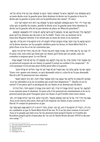 '‫יְמִינָא בּשְׂמָאלָא/ בּגִין לְשַׁלְטָאָה יְמִינָא עַל שׂמָאלָא' וְיִסְתְּחֵי יְמִינָא מִן שְׂמָאלָא' וּבגִין כְָּך אִיהוּ נְטִילָא/ וְעַל דָּא‬
                                    ְ                                            ְ                             ְ          ִ
sa main droite avec la gauche pour faire dominer la droite sur la gauche et laver la
droite par la gauche et pour cela est la purification des mains9. Et ainsi
      ‫מַאן דּנָטִיל י ְדוֹי' י ִטּוֹל יְמִינָא בּשְׂמָאלָא' לאַשְׁלָטָא יְמִינָא עַל שׂמָאלָא/ בְּגִין דּלָא יָהִיב דּוּכְתָּא לְיֵצֶר הָרָע‬
                                      ְ               ְ                       ְ          ִ                               ְ
celui qui se purifie les mains, purifie la droite avec la gauche pour faire dominer la
droite sur la gauche afin de ne pas donner de place au Mauvais penchant10,
   ‫לְשַׁלְּטָאָה כְּלַל' וְהָא אוֹקִימְנָא/ תָּא חֲזֵי' בְּשׁעְתָּא דְדִינָא בִּישָׁא שׁלְטָא' לָא אָתִיב יְדֵיהּ מִלְאַבְאָשָׁא/ וּבשַׁעְתָּא‬
          ְ                                       ָ                      ַ
pour qu'il ne domine pas du tout et on l'a établi. Viens voir, au moment où la
mauvaise Rigueur domine il ne retient pas sa main de nuire et au moment
‫דִּימִינָא שָׁלְטָא עַל עַמִין עוֹבְדֵי עֲבוֹדַת כּוֹכָבִים וּמַזָּלוֹת לְתַבְרָא לוֹן' חָי ִיס קוּדְשָׁא בְּרִיְך הוּא עֲלַי ְיהוּ' וְלָא שָׁצֵי‬
où la droite domine sur les peuples idolâtres pour les briser, le Saint-Béni-Soit-Il a
pitié d'eux et ne les et ne les extermine pas.
   ‫לוֹן/ וּבְּגִין כְָּך' כָּל מַאן דְּאִיהוּ חָטֵי' בְּאִינוּן חֶטְאִין דְּדָשׁ בְּהוּ בּרַגְלוֹי' לָא יָדַע בְּהוּ' וְדָחִיל תְּדִירָא/ דָּוִד מַלְכָּא‬
                                                            ְ
Et pour cela, tout celui qui faute par ces fautes qu'il foule par ses pieds, sans les
connaître a toujours peur. Le roi David
   ‫הֲוָה אִסְתַּמַר תָּדִיר מֵחוֹבִין אִלֵּין' וְכַד הֲוָה נָפִיק לִקְרָבָא' הֲוָה מְפַשׁפֵּשׁ לוֹן/ וְעַל דָּא לָא דָחִיל לאֲגָחָא עִמְּהוֹן‬
                  ַ                              ְ
se préservait toujours de ces fautes et quand il sortait au combat il les inspectait11. Et
c'est pourquoi il n'avait pas peur d'elles pour aller à la guerre.
      ‫קְרָבָא/ וְתָּא חֲזֵי' אַרְבַּע מַלְכִין הֲווּ' מַאן דְּשׁאִיל דָּא לָא שָׁאִיל דָּא/ דָּוִד אָמַר' )תהלים יח( אֶרְדּוֹף אוֹיְבַי‬
                                                                     ָ
Viens voir: quatre rois étaient, ce qu'a demandé celui-ci, celui-là ne l'a pas demandé.
David a dit:''Je poursuivrai mes ennemis
       ‫ואשִּיגֵם וְֹלא אָשׁוּב עַד כַּלּוֹתָם/ מַאי טַעְמָא' בְּגִין דְּהֲוָה אִסְתַּמַּר מֵאִלֵּין חוֹבִין' וְלָא יָהִיב דּוּכתָּא לְשַׂנְאוֹי‬
                    ְ                                                                                                      ׂ ַ ְ
                                                                                                12
 et je les atteindrai et je ne reviendrai pas avant leur disparition ' . Quelle en est la
raison? C'est parce qu'il se protégeait de ces fautes et ne donnait pas de place
   /‫לְשַׁלְּטָאָה/ וְעַל דָּא בָּעֵי לְמִרְדַּף אֲבּתרַי ְיהוּ תָּדִיר' וְלָא יִרְדְּפוּן אִינוּן אֲבַתְרֵיהּ לְמִתבַּע חוֹבוֹי' וְי ִפּוֹל בִּידַי ְיהוּ‬
                                   ְ                                                       ְ ַ
à ses ennemis pour le dominer. Et pour cela il les poursuivait constamment et ils ne le
poursuivaient pas pour l'assigner pour ses fautes et qu'il tombe entre leurs mains.
‫אָסָא הֲוָה דָּחִיל יַתִּיר, אַף עַל גַּב דְּהֲוָה מְפַשְׁפֵּשׁ בְּחֶטְאוֹי, וְלָא כְדָוִד מַלְכָּא. אִיהוּ בָּעֵי לְמִרְדַּף אֲבַּתְרַי ְיהוּ, ולָא‬
   ְ
Assa avait encore plus peur, bien qu'il ait inspecté ses fautes et pas comme le roi
David. Il voulait les poursuivre et pas
‫יַגִּיחַ לוֹן, וְיִקְטוֹל לוֹן קוּדשָׁא בְּרִיְך הוּא, וְכְָך הֲוָה. דִּכְתִיב, )דברי הימים ב יד( וַיִּרְדְּפֵם אָסָא וְהָעָם אֲשֶׁר עִמּוֹ‬
                                                                                              ְ
les combattre et que le Saint-Béni-Soit-Il les tue. Et il en fut ainsi comme il est écrit:''
Assa et le peuple qui était avec lui les poursuivirent jusqu'à Guérar et il tomba des
Koushim jusqu'à qu'ils n'aient plus de vie car ils furent brisés devant YHVH et devant
son camp..''13.

9    Pour que la gauche/Din soit au service de la droite/Hessed.
10   Qui provient de la gauche/.Din.
11   Minutieusement.
12   Psaumes 18, 38
13   Chroniques II 14, 12.
 