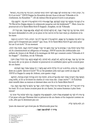 ‫וְגו', וּכתִיב וַיּ ִגּוֹף יְי ָ אֶת הַכּוּשִׁים לִפְנֵי אָסָא וְלִפְנִי י ְהוּדָה וַיּ ָנוּסוּ הַכּוּשִׁים. )וכן( דָּוִד מַה כְּתִיב בֵּיהּ, )שמואל‬
                                                                                                                          ְ
Et il est écrit:'' YHVH frappa les Koushim devant Assa et devant Yéhouda et ils
s'enfuirent, les Koushim '14. (Et de même) David qu'est-il écrit à son propos:
    ‫א ל( וַיַּכֵּם דָּוִד מֵהַנֶּשֶׁף וְעַד הָעֶרֶב למָחֳרָתָם. אֲבָל אָסָא אִיהוּ רָדִיף וְקוּדְשָׁא בְּרִיְך הוּא מָחֵי. י ְהוֹשָׁפָט מֶלְֶך‬
                                                                                     ְ
''Et David les frappa depuis le crépuscule jusqu'au soir du lendemain''15. Mais Assa les
poursuivait et le Saint-Béni-Soit-Il frappait. Josaphat, roi de Yéhouda
    .‫י ְהוּדָה, אוּף הָכִי נָמֵי הֲוָה שָׁאִיל. וְאֲמַר, לָא יָכִילְנָא לְמִרְדַּף וְלָא לְקָטְלָא. אֶלָּא אנָא אֲזַמֵּר, וְאַתְּ קטֵיל לוֹן‬
             ְ                    ֲ
lui aussi demandait et a dit: je ne peux ni les suivre ni les tuer mais je chanterai et tu
les tuera
   ‫בְּגִין דְּלָא הֲוָה מְפַשְׁפֵּשׁ כָּל כְָּך כְּאָסָא. וְקוּדשָׁא בְּרִיְך הוּא עבַד לֵיהּ הָכִי. דִּכְתִיב, )דברי הימים ב כ( וּבעֵת‬
      ְ                                            ֲ                ְ
                                          16
parce qu'il n'inspectait pas autant que Assa. Et le Saint-Béni-Soit-Il agit ainsi pour
lui car il est écrit:'' Et au moment
,‫החֵלּוּ ברִנָה וּתְהִלָּה נָתַן יְי ָ מְאָרְבִים עַל בְּנִי עַמּוֹן מוֹאָב וְהַר שֵׂעִיר הַבָּאִים לִיהוּדָה וַיִּנָּגֵפוּ. חִזְקִיּ ָה מֶלְֶך י ְהוּדָה‬
                                                                                                                                ְ     ֵ
où ils commencèrent en allégresse et louange, YHVH suscita des embuscades aux
enfants de Amon et de Moab et la montagne de Séïr qui venaient contre Yéhouda et il
les frappa''17. Ézéchias, roi de Yéhouda
  ‫אוּף הכִי נָמֵי אָמַר. אֲנָא לָא יָכִילְנָא, לָא לְזַמָּרָא, וְלָא לְמִרְדַּף, וְלָא לַאֲגָחָא קְרָבָא. בְּגִין דְּדָחִיל מֵאִלֵּין חוֹבִין‬
                                                                                                                                ָ
lui aussi dit: je ne peux ni chanter ni poursuivre ni combattre parce qu'ils avaient peur
de ces fautes
      ‫דְּקָאֲמָרָן. מַה כְּתִיב, )מלכים ב יט( ויְהִי בַלַיְלָה הַהוּא וַיֵּצֵא מַלְאְַך יְי ָ וַיּ ְַך בְּמַחֲנִה אַשּׁוּר מֵאָה וּשְׁמוֹנִים‬
                                                                                          ַ
dont on a parlé. Qu'est-il écrit? ''Et ce fut pendant cette nuit que sortit un ange de
YHVH et frappa le camp de Ashour, cent quatre vingt
   ‫וַחֲמִשָּׁה אלֶף וַיַּשְׁכִּימוּ בַבֹּקֶר וְהִנֵּה כלָּם פְּגָרִים מֵתִים. וְחִזְקִיּ ָה הֲוָה יָתִיב בְּבֵיתֵיהּ וְשָׁכִיב בְּעַרְסֵיהּ, וְקוּדשָׁא‬
       ְ                                                                                 ֻ                                ֶ
                                                                                                           18
cinq mille, et ils se levèrent les matins et voici tous des corps morts'' . Et Ézéchias
était installé dans sa maison et dormait dans son lit et le Saint-Béni-Soit-Il
  ‫בְּרִיְך הוּא קטִיל לוֹן. וּמַה צַּדִּיקִים אִלֵּין הֲווּ דָּחֲלִין מאִלֵּין חוֹבִין, שְׁאָר בְּנִי עַלְמָא עַל אַחַת כַּמָּה וְכַמָּה. בְּגִין‬
                                                                  ֵ                                              ָ
les tuait. Et si ces Justes avaient peur de ces fautes, les autres hommes à plus forte
raison!
 ‫כְָּך אִית לֵיהּ לְבַר נָשׁ לְאִסְתַּמְּרָא מֵאִלֵּין חוֹבִין, וּלפַשְׁפְּשָׁא בְּהוֹן כִּדְקָאֲמָרָן. בְּגִין דְּלָא יִשְׁלְטוּן עֲלוֹי אִינוּן יְמֵי‬
                                                                         ְ
C'est pour cela que l'homme doit se préserver de ces fautes et les inspecter comme on
a dit, afin que le dominent pas ces
                                                                                                          .‫רָע, דְּלָא מְרַחֲמֵי עֲלֵיהּ‬
'jours du mauvais' qui n'ont pas de Miséricorde pour lui.
                                                 : ‫ לְעוֹלָם אָמֵן וְאָמֵן‬wָ‫בָּרוְּך יְי‬

14   Chroniques II 14, 11
15   Samuel I 30, 17
16   Ses fautes.
17   Chroniques II 20, 22
18   Rois II 19 35.
 