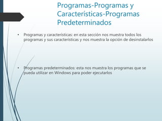 Programas-Programas y
Características-Programas
Predeterminados
• Programas y características: en esta sección nos muestra todos los
programas y sus características y nos muestra la opción de desinstalarlos
• Programas predeterminados: esta nos muestra los programas que se
pueda utilizar en Windows para poder ejecutarlos
 