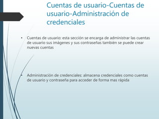 Cuentas de usuario-Cuentas de
usuario-Administración de
credenciales
• Cuentas de usuario: esta sección se encarga de administrar las cuentas
de usuario sus imágenes y sus contraseñas también se puede crear
nuevas cuentas
• Administración de credenciales: almacena credenciales como cuentas
de usuario y contraseña para acceder de forma mas rápida
 