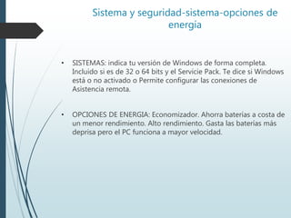 Sistema y seguridad-sistema-opciones de
energía
• SISTEMAS: indica tu versión de Windows de forma completa.
Incluido si es de 32 o 64 bits y el Servicie Pack. Te dice si Windows
está o no activado o Permite configurar las conexiones de
Asistencia remota.
• OPCIONES DE ENERGIA: Economizador. Ahorra baterías a costa de
un menor rendimiento. Alto rendimiento. Gasta las baterías más
deprisa pero el PC funciona a mayor velocidad.
 