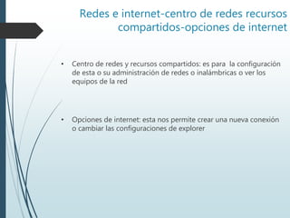 Redes e internet-centro de redes recursos
compartidos-opciones de internet
• Centro de redes y recursos compartidos: es para la configuración
de esta o su administración de redes o inalámbricas o ver los
equipos de la red
• Opciones de internet: esta nos permite crear una nueva conexión
o cambiar las configuraciones de explorer
 