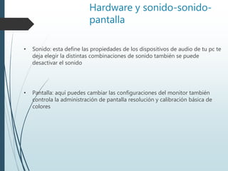 Hardware y sonido-sonido-
pantalla
• Sonido: esta define las propiedades de los dispositivos de audio de tu pc te
deja elegir la distintas combinaciones de sonido también se puede
desactivar el sonido
• Pantalla: aquí puedes cambiar las configuraciones del monitor también
controla la administración de pantalla resolución y calibración básica de
colores
 