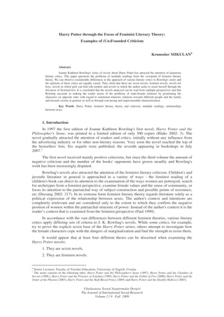 Uluslararası Sosyal Ara tırmalar Dergisi
The Journal of International Social Research
Volume 2 / 9 Fall 2009
Harry Potter through the Focus of Feminist Literary Theory:
Examples of (Un)Founded Criticism
Krunoslav MIKULAN••••
Abstract
Joanne Kathleen Rowling's series of novels about Harry Potter has attracted the attention of numerous
literary critics. This paper questions the problems of multiple readings from the viewpoint of feminist literary
theory. We can observe considerable differences in the approach of various literary critics to Rowling's series and
the opinions of these critics are equally varied. They claim that these are sexist novels, feminist novels, novels for
boys, novels in which girls can find role-models and novels in which the author seeks to assert herself through the
discourse of fictional text. It is concluded that the novels analyzed can be read from multiple perspectives and that
Rowling succeeds in making the reader aware of the problems of male-female relations by positioning the
characters on opposite sides with regard to emotional relations, relations towards different people and the family
and towards society in general, as well as through convincing and impressionable characterization.
Key Words: Harry Potter, feminist literary theory and criticism, multiple readings, relationships
between sexes
1. Introduction
In 1997 the first edition of Joanne Kathleen Rowling's first novel, Harry Potter and the
Philosopher's Stone, was printed in a limited edition of only 500 copies (Blake 2002: 3). The
novel gradually attracted the attention of readers and critics, initially without any influence from
the advertising industry or for other non-literary reasons. Very soon the novel reached the top of
the bestsellers' lists. Six sequels were published, the seventh appearing in bookshops in July
2007.1
The first novel received mainly positive criticisms, but since the third volume the amount of
negative criticism and the number of the books' opponents have grown steadily and Rowling's
work has been increasingly disputed.
Rowling's novels also attracted the attention of the feminist literary criticism. Children's and
juvenile literature in general is approached in a variety of ways - the feminist reading of a
children's book can direct its attention to the examination of the ways women are portrayed, search
for archetypes from a feminist perspective, examine female values and the sense of community, or
focus its attention to the patriarchal way of subject construction and possible points of resistance,
etc (Dresang 2002: 217). In its extreme form feminist literary theory regards literature solely as a
political expression of the relationship between sexes. The author's context and intentions are
completely irrelevant and are considered only to the extent to which they confirm the negative
position of women within the patriarchal structure of power. Instead of the author's context it is the
reader’s context that is examined from the feminist perspective (Paul 1999).
In accordance with the vast differences between different feminist theories, various literary
critics apply differing sets of criteria to J. K. Rowling's novels. While some critics, for example,
try to prove the explicit sexist base of the Harry Potter series, others attempt to investigate how
the female characters cope with the dangers of marginalization and find the strength to resist them.
It would appear that at least four different theses can be discerned when examining the
Harry Potter novels:
1. They are sexist novels.
2. They are feminist novels.
•
Senior Lecturer, Faculty of Teacher Education, University of Zagreb, Croatia
1
The series consists of the following titles: Harry Potter and the Philosopher's Stone (1997), Harry Potter and the Chamber of
Secrets (1998.), Harry Potter and the Prisoner of Azkaban (1999), Harry Potter and the Goblet of Fire (2000), Harry Potter and the
Order of the Phoenix (2003), Harry Potter and the Half-Blood Prince (2005) and Harry Potter and the Deathly Hallows (2007).
 