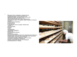 Женщины были поварами в традиционном  латвийском доме и ответственность за  кормление семьи  три раза в день была у них.  Долгий летний день означал, что  люди работали дольше и таким образом ели четыре раза в день. На первое, пищу готовили в глиняных горшках,  которые были помещены  в огонь или на открытый очаг.  Со временем, котлы, которые  висели над  очагом, и  печи для хлебо выпечки   стали популярными.  Латвийские продукты -  мягкие, без  использования сильных  специй и с  достаточно высоким содержанием жира. В результате немецкой аристократии в течении семи столетий, латышские крестьяне научились  использовать новые специи и готовить  питание по-разному. Например, один из самых популярных латвийских продуктов  сегодня - квашеная капуста - это традиции унаследованные от немцев. 