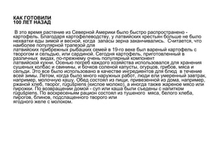 КАК ГОТОВИЛИ  100 ЛЕТ НАЗАД   В это время растение из   Северной Америки было быстро распространено -   картофель. Благодаря картофелеводству, у латвийских крестьян больше не было нехватки еды зимой и весной, когда  запасы зерна заканчивались.  Считается, что наиболее популярной трапезой для латвийских прибрежных рыбацких семей в   19-го веке был вареный картофель с творогом и сельдью, или сардиной.   Сегодня картофель, приготовленный в различных  видах, по-прежнему очень популярный компонент  латвийской кухни. Осенью погреб каждого хозяйства использовался для хранения сушеных колбас и свинины, и бочков соленой капусты, огурцов,   грибов, мяса и сельди. Это все было использовано в качестве ингредиентов для блюд  в течение всей зимы.   Летом, когда было много наружных работ, люди ели умеренный завтрак, например, молочную кашу.   Обед состоял из пищи, привезенной из   дома, например, ржаной хлеб, творог,   rügu š piens (кислое молоко), а иногда   также жареное мясо или пирожки. По возвращении домой - суп или каша   были съедены с напитком rügu š piens. По воскресеньям рацион состоял из тушеного  мяса, белого хлеба, пирогов, блинов, подслащенного творого или  ягодного желе с молоком. 