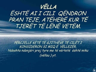 VËLLA
ËSHTË AI I CILI QËNDRON
PRAN TEJE, ATËHERË KUR TË
  TJERËT TË LËNË VETËM.

   PËRCJELLE KËTË TË GJITHËVE TË CILËT I
      KONSIDERON SI MIQ E VËLLEZËR,
Ndoshta ndonjëri prej tyre me të vërtetë është miku
                    (vëllau ) yt.
 