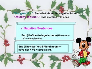 Negative Sentences :- Sub (He-She-It-singular noun)+  has-not + V3 + complement .   Sub (They-We-You-I-Plural noun) + have-not + V3 + complement . + The guard;- "   And what about the negative form  ?  Mickey Mouse:-"   I will mention it at once ." 