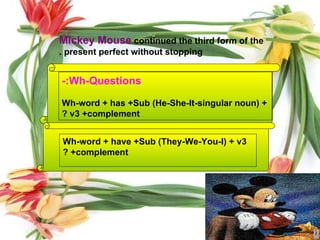 Wh-Questions:- Wh-word + has +Sub (He-She-It-singular noun) + v3 +complement ? Wh-word + have +Sub (They-We-You-I) + v3 +complement ? Mickey Mouse   continued the third form of the present perfect without stopping . 