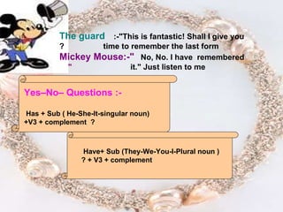 Yes–No– Questions :- Has + Sub ( He-She-It-singular noun) +V3 + complement  ? Have  + Sub (They-We-You-I-Plural   noun ) + V3 + complement ? The guard :-"This is fantastic! Shall I give you  time to remember the last form? Mickey Mouse:-" No, No. I have  remembered  it." Just listen to me "   