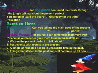 Mickey Mouse   and   the guard   continued their walk   through the jungle talking about the present perfect . "You are great .said the guard ". "Get ready for the third question". Question Three The guard:-"   Can you tell me the main uses of the present  perfect "? Mickey Mouse:-"   of course. I can remember them very well, because our teacher gave them to us in the last class ". * We use the present perfect to talk about:-  1- Past events with results in the present. 2- A single or repeated action in unspecific time in the past. 3- Things that started in the past and still continue up till now .  10 