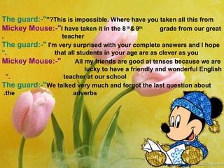 The guard:-" This is impossible. Where have you taken all this from?" Mickey Mouse:-" I have taken it in the 8 th  &   9 th  grade from our great  teacher . The guard:-" I'm very surprised with your complete answers and I hope  that all students in your age are as clever as you . " Mickey Mouse:-" All my friends are good at tenses because we are  lucky to have a friendly and wonderful English  teacher at our school. “  The guard:-" We talked very much and forgot the last question about the  adverbs.   
