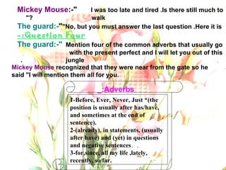 1-Before, Ever, Never, Just *(the position is usually after has/have, and sometimes at the end of sentence). 2-(already), in statements, (usually after have) and (yet) in questions and negative sentences . .  3-for,since, all my life ,lately, recently, so far. Adverbs:_ Mickey Mouse :-" I was too late and tired .Is there still much to  walk?"  The guard:- " No, but you must answer the last question .Here it is" Question Four:- The guard:-" Mention four of the common adverbs that usually go  with the present perfect and I will let you out of this  jungle.  Mickey Mouse  recognized that they were near from the gate so he said "I will mention them all for you . 