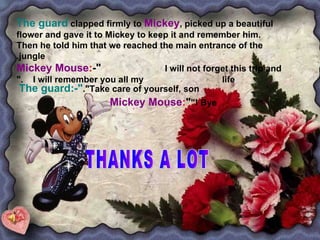 THANKS A LOT  The guard   clapped firmly to   Mickey , picked up a beautiful flower and gave it to Mickey to keep it and remember him. Then he told him that we reached the main entrance of the   jungle. Mickey Mouse : -" I will not forget this trip and  I will remember you all my  life." The guard:-" Take care of yourself, son". Mickey Mouse : "  Bye!" 