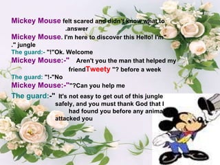 Mickey Mouse   felt scared and didn’t know what to answer.  "Hello! I'm  Mickey Mouse . I'm here to discover this jungle ". The guard:- "Ok. Welcome!"  Mickey Mouse:-" Aren't you the man that helped my  friend  Tweety  before a week?"  The guard: -"No!"  Mickey Mouse:-" Can you help me?" The guard: -" It's not easy to get out of this jungle  safely, and you must thank God that I  had found you before any animal  attacked you.  