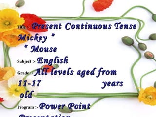Title :-   Present Continuous   Tense  “  Mickey Mouse ”  Subject :-   English Grade :-   All levels aged from 11-17  years old   Program :-   Power Point Presentation   Kind :-   Educational & Entertainment  