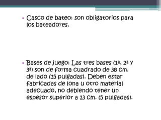 • Casco de bateo: son obligatorios para
  los bateadores.




• Bases de juego: Las tres bases (1ª, 2ª y
  3ª) son de forma cuadrado de 38 cm.
  de lado (15 pulgadas). Deben estar
  fabricadas de lona u otro material
  adecuado, no debiendo tener un
  espesor superior a 13 cm. (5 pulgadas).
 