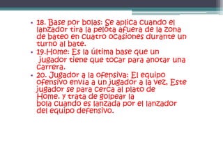 • 18. Base por bolas: Se aplica cuando el
  lanzador tira la pelota afuera de la zona
  de bateo en cuatro ocasiones durante un
  turno al bate.
• 19.Home: Es la última base que un
   jugador tiene que tocar para anotar una
  carrera.
• 20. Jugador a la ofensiva: El equipo
  ofensivo envía a un jugador a la vez, Este
  jugador se para cerca al plato de
  Home. y trata de golpear la
  bola cuando es lanzada por el lanzador
  del equipo defensivo.
 