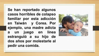 Se han reportado algunos 
casos horribles de colapso 
familiar por esta adicción 
en Taiwán y Corea. Por 
ejemplo, una madre adicta 
a un juego en línea 
estranguló a su hijo de 
dos años por molestarle al 
pedir una comida. 
 