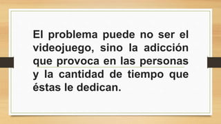 El problema puede no ser el 
videojuego, sino la adicción 
que provoca en las personas 
y la cantidad de tiempo que 
éstas le dedican. 

