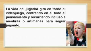 La vida del jugador gira en torno al 
videojuego, centrando en él todo el 
pensamiento y recurriendo incluso a 
mentiras o artimañas para seguir 
jugando. 
 
