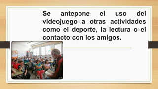 Se antepone el uso del 
videojuego a otras actividades 
como el deporte, la lectura o el 
contacto con los amigos. 
 