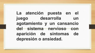 La atención puesta en el 
juego desarrolla un 
agotamiento y un cansancio 
del sistema nervioso con 
aparición de síntomas de 
depresión o ansiedad. 
 