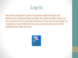 Log in
All of the computers at the Circulation desk will have the
Millennium software boot up after the staff member logs in to
the machine in the morning. However, if you are at your desk or
needed to restart Millennium, you can locate the icon on the
desktop that looks like this:
 