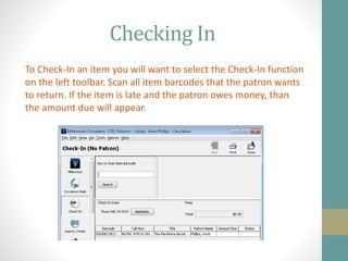 Checking In
To Check-In an item you will want to select the Check-In function
on the left toolbar. Scan all item barcodes that the patron wants
to return. If the item is late and the patron owes money, than
the amount due will appear.
 