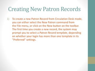 Creating New Patron Records
1) To create a new Patron Record from Circulation Desk mode,
you can either select the New Patron command from
the File menu, or click on the New button on the toolbar.
The first time you create a new record, the system may
prompt you to select a Patron Record template, depending
on whether your login has more than one template in its
"Preferred" settings.
 
