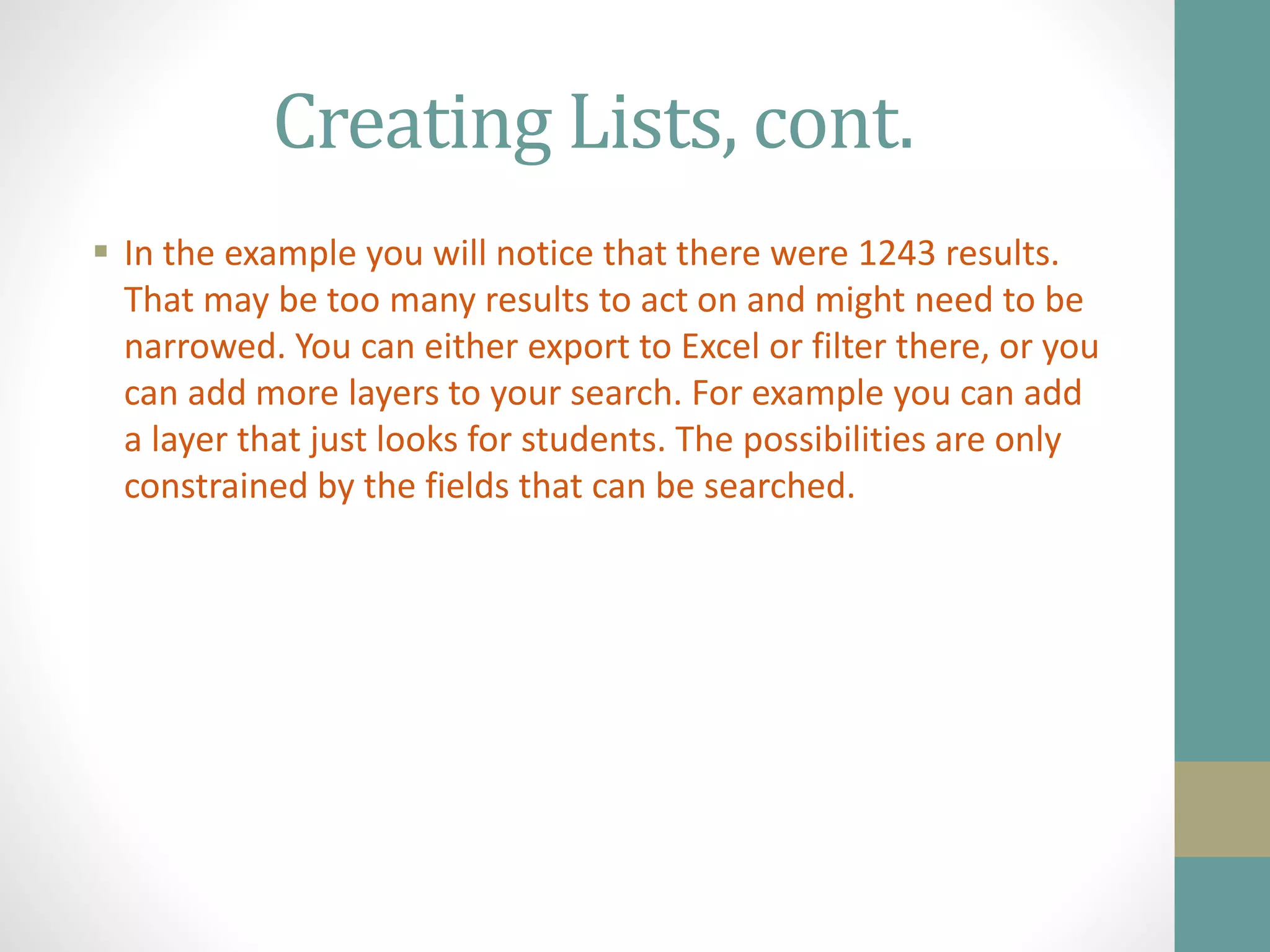 Creating Lists, cont.
 In the example you will notice that there were 1243 results.
That may be too many results to act on and might need to be
narrowed. You can either export to Excel or filter there, or you
can add more layers to your search. For example you can add
a layer that just looks for students. The possibilities are only
constrained by the fields that can be searched.
 