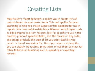 Creating Lists
Millennium's report generator enables you to create lists of
records based on your own criteria. This tool applies Boolean
searching to help you create subsets of the database for use in
reports. You can combine data from different record types, such
as bibliographic and item records, look for specific values in the
records, print out specified fields, sort the records in any order,
and create precisely the type of list you want. Each list you
create is stored in a review file. Once you create a review file,
you can display the records, print them, or use them as input for
other Millennium functions such as updating or exporting
records.
 