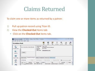 Claims Returned
To claim one or more items as returned by a patron:
1) Pull up patron record using Titan ID.
2) View the Checked-Out Items tab:
 Click on the Checked-Out items tab.
 