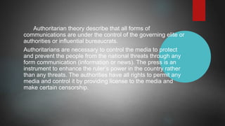 Authoritarian theory describe that all forms of
communications are under the control of the governing elite or
authorities or influential bureaucrats.
Authoritarians are necessary to control the media to protect
and prevent the people from the national threats through any
form communication (information or news). The press is an
instrument to enhance the ruler’s power in the country rather
than any threats. The authorities have all rights to permit any
media and control it by providing license to the media and
make certain censorship.
 