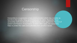 Censorship
Censorship is a suppression of any communication which may consider as
harmful to the people, King, government and its nation. Especially these
censorship methods are much familiar in press which against the freedom of
speech and freedom of expression. In some other cases, the censorship
helps to protect the rulers and authorities from sensitive issues.
 