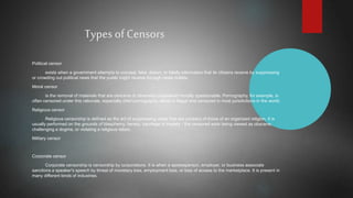 Types of Censors
Political censor
exists when a government attempts to conceal, fake, distort, or falsify information that its citizens receive by suppressing
or crowding out political news that the public might receive through news outlets.
Moral censor
is the removal of materials that are obscene or otherwise considered morally questionable. Pornography, for example, is
often censored under this rationale, especially child pornography, which is illegal and censored in most jurisdictions in the world.
Religious censor
Religious censorship is defined as the act of suppressing views that are contrary of those of an organized religion. It is
usually performed on the grounds of blasphemy, heresy, sacrilege or impiety - the censored work being viewed as obscene,
challenging a dogma, or violating a religious taboo.
Military censor
Corporate censor
Corporate censorship is censorship by corporations. It is when a spokesperson, employer, or business associate
sanctions a speaker's speech by threat of monetary loss, employment loss, or loss of access to the marketplace. It is present in
many different kinds of industries.
 