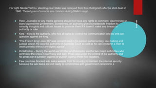 10/1/2019
For right Nikolai Yezhov, standing near Stalin was removed from this photograph after he shot dead in
1940. These types of censors are common during Stalin’s reign.
 Here, Journalist or any media persons should not have any rights to comment, discriminate or
stand against the government. Sometimes, an authority gives considerable freedom to
minority thoughts and cultural issues to promote them if it doesn’t make any threats to
authority or ruler.
 King – King is the authority, who has all rights to control the communication and no one can
question against the king.
 “The French king Louis XIV was concentrated in his person parliamentary, law making and
judicial power. He was the authority of Supreme Court as well as he can condemn a men to
death penalty without any rights appeal”.
 Dictatorship – During the world war II Hitler and Mussolini are the two major authorities who
controlled the press in Germany and Italy. Press was under the control of the authority and
No press can’t question against or publish against these two dictators.
 Few countries blocked wiki leaks website from its country to maintain the internal security
because the wiki leaks are not ready to compromise with government censorship a
 