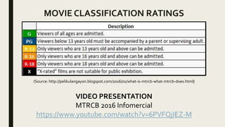 (Source: http://pelikulangayon.blogspot.com/2016/01/what-is-mtrcb-what-mtrcb-does.html)
MOVIE CLASSIFICATION RATINGS
VIDEO PRESENTATION
MTRCB 2016 Infomercial
https://www.youtube.com/watch?v=6PVFQjIEZ-M
 