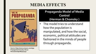 MEDIA EFFECTS
Propaganda Model of Media
Control
(Herman & Chomsky )
• The model tries to understand
how the population is
manipulated, and how the social,
economic, political attitudes are
fashioned in the minds of people
through propaganda.
Source: https://www.amazon.com/Age-
Propaganda-Everyday-Abuse-
Persuasion/dp/0805074031
 