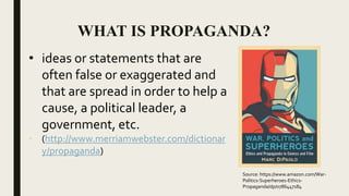 WHAT IS PROPAGANDA?
• ideas or statements that are
often false or exaggerated and
that are spread in order to help a
cause, a political leader, a
government, etc.
• (http://www.merriamwebster.com/dictionar
y/propaganda)
Source: https://www.amazon.com/War-
Politics-Superheroes-Ethics-
Propaganda/dp/0786447184
 